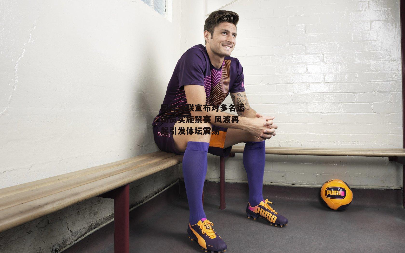 国际泳联宣布对多名运动员实施禁赛 风波再起引发体坛震荡