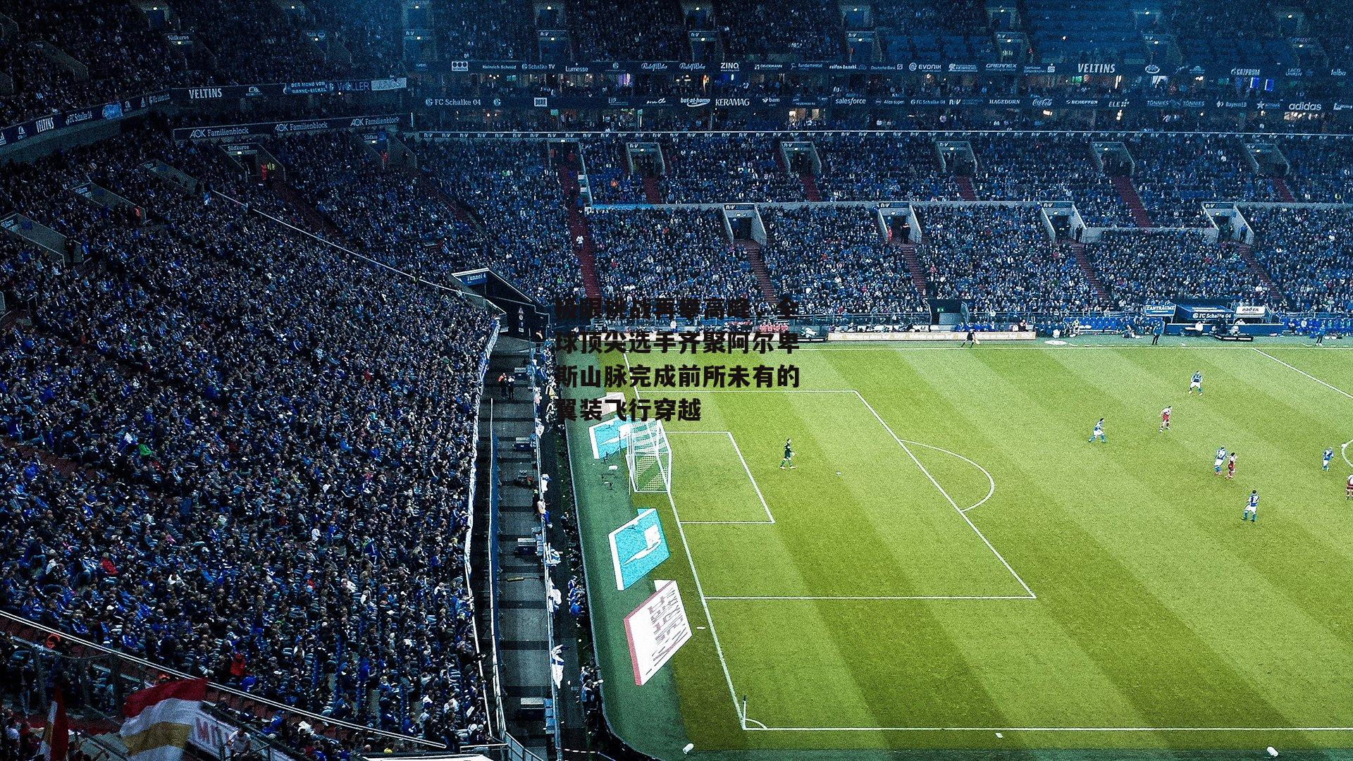 极限挑战再攀高峰，全球顶尖选手齐聚阿尔卑斯山脉完成前所未有的翼装飞行穿越